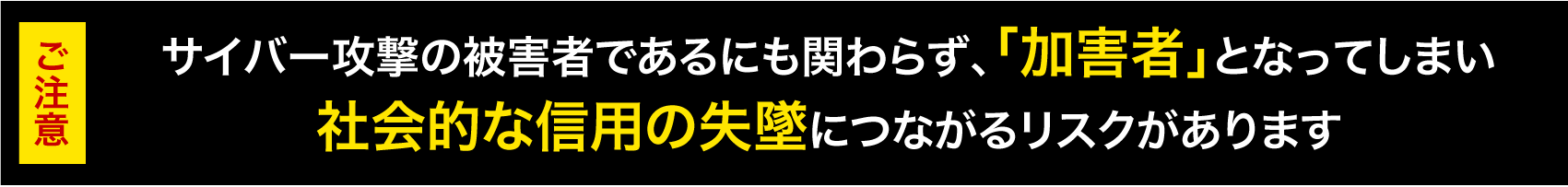 サイバー攻撃の被害者であるにも関わらず、「加害者」となってしまい社会的な信用の失墜につながるリスクがあります