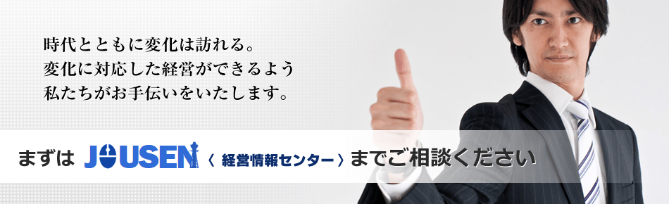 時代とともに変化は訪れる。変化に対応した経営ができるよう私たちがお手伝いをいたします。まずはJOUSEN（経営情報センター）までご相談ください。