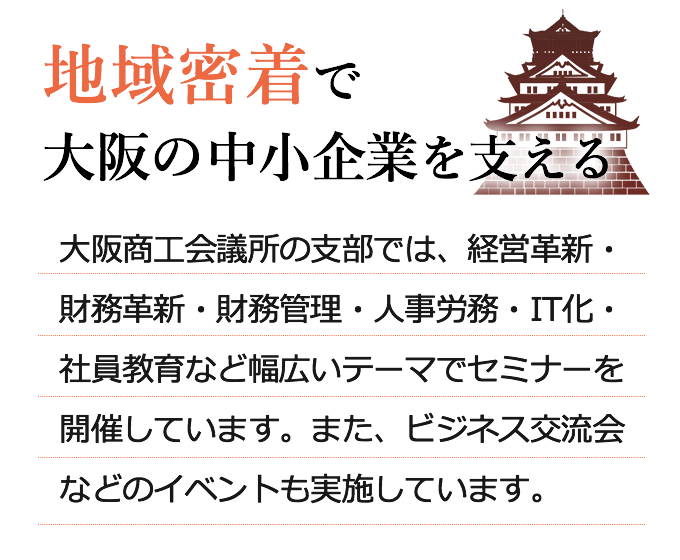 地域密着で大阪の中小企業を支える　大阪商工会議所の支部では、経営革新・人事労務・IT化・社員教育 など幅広いテーマでセミナーを開催しています。また、ビジネス交流会などのイベントも実施しています。