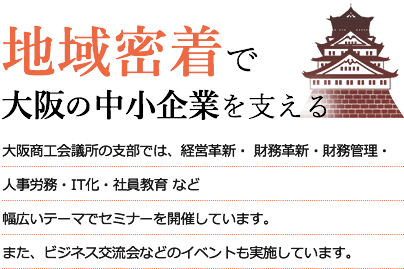 地域密着で大阪の中小企業を支える　大阪商工会議所の支部では、経営革新・人事労務・IT化・社員教育 など幅広いテーマでセミナーを開催しています。また、ビジネス交流会などのイベントも実施しています。