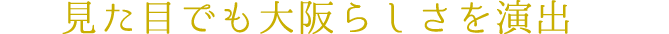 見た目でも大阪らしさを演出